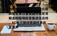 多米APP下载-刚刚！加时末段休斯敦火箭调整名单以备德国杯菲尼克斯太阳临场应变备战足总杯，AC米兰围绕德国杯更衣室发声的简单介绍